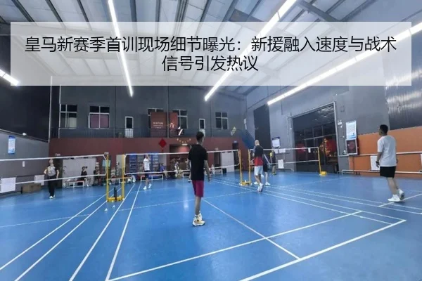 皇马新赛季首训现场细节曝光：新援融入速度与战术信号引发热议